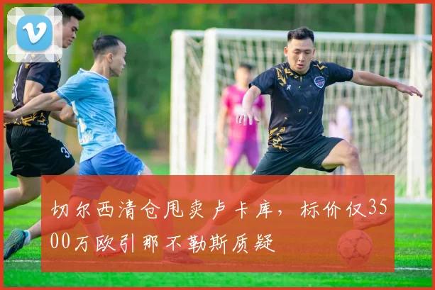 切尔西清仓甩卖卢卡库，标价仅3500万欧引那不勒斯质疑