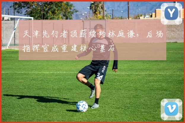 天津先行者顶薪续约林庭谦，后场指挥官成重建核心基石