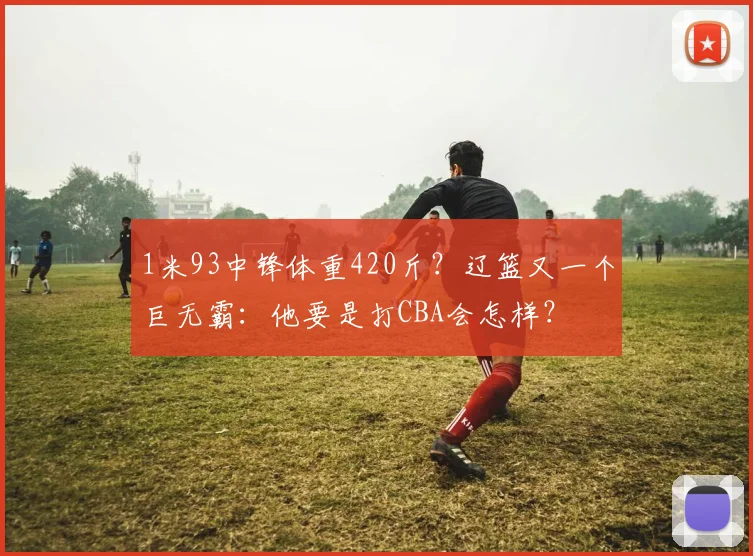 1米93中锋体重420斤?辽篮又一个巨无霸:他要是打CBA会怎样?