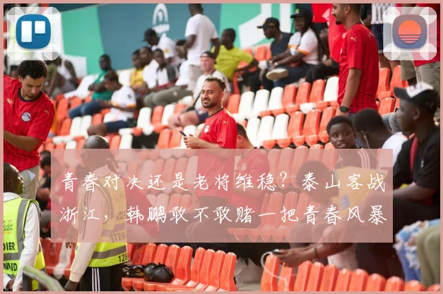 青春对决还是老将维稳？泰山客战浙江，韩鹏敢不敢赌一把青春风暴