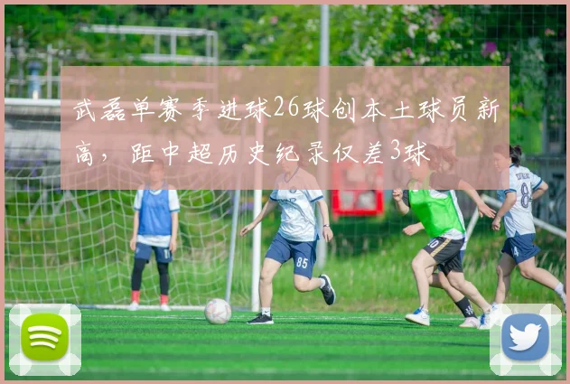 武磊单赛季进球26球创本土球员新高，距中超历史纪录仅差3球