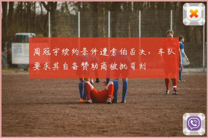 周冠宇续约条件遭索伯否决，车队要求其自备赞助商被批苛刻