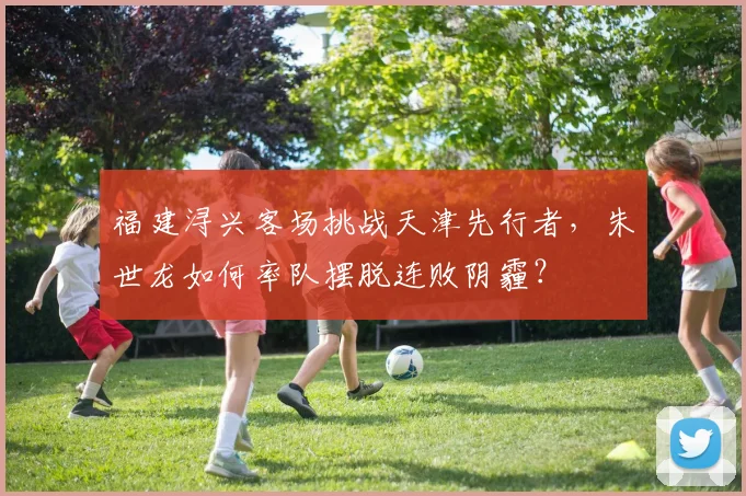 福建浔兴客场挑战天津先行者，朱世龙如何率队摆脱连败阴霾？